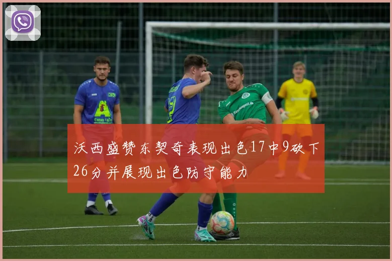 沃西盛赞东契奇表现出色17中9砍下26分并展现出色防守能力