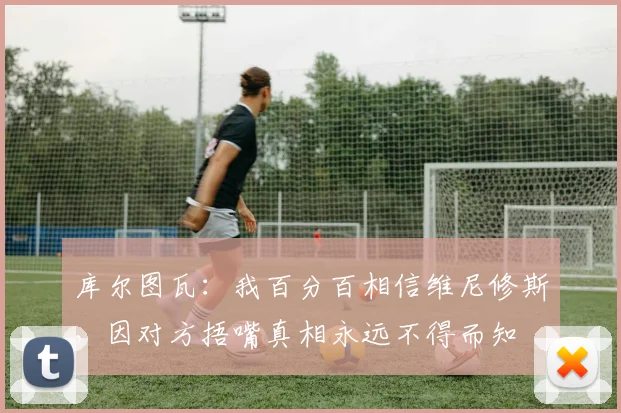 库尔图瓦：我百分百相信维尼修斯，因对方捂嘴真相永远不得而知