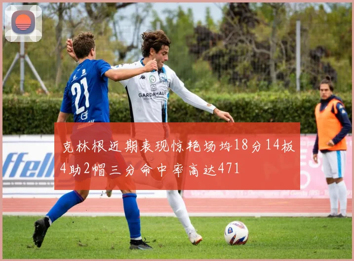 克林根近期表现惊艳场均18分14板4助2帽三分命中率高达471