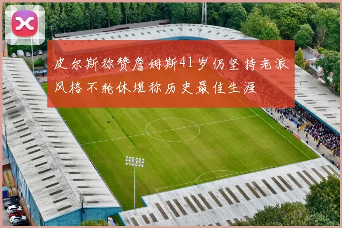 皮尔斯称赞詹姆斯41岁仍坚持老派风格不轮休堪称历史最佳生涯