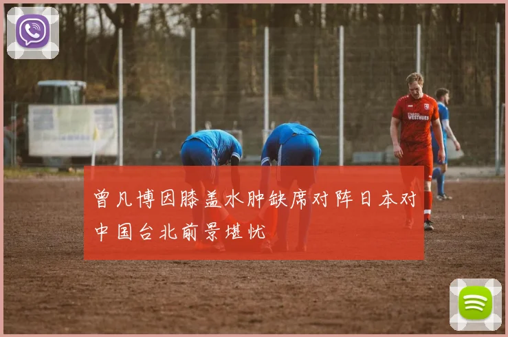 曾凡博因膝盖水肿缺席对阵日本对中国台北前景堪忧