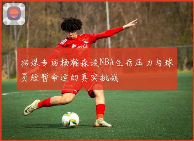 拓媒专访杨瀚森谈NBA生存压力与球员短暂命运的真实挑战