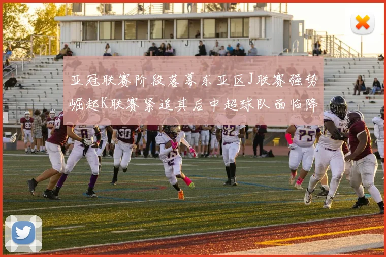 亚冠联赛阶段落幕东亚区J联赛强势崛起K联赛紧追其后中超球队面临降级危机