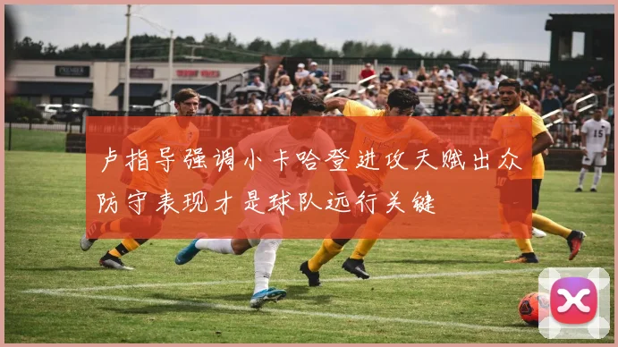 卢指导强调小卡哈登进攻天赋出众防守表现才是球队远行关键