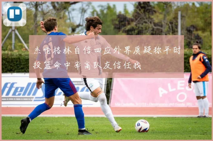 杰伦格林自信回应外界质疑称平时投篮命中率高队友信任我