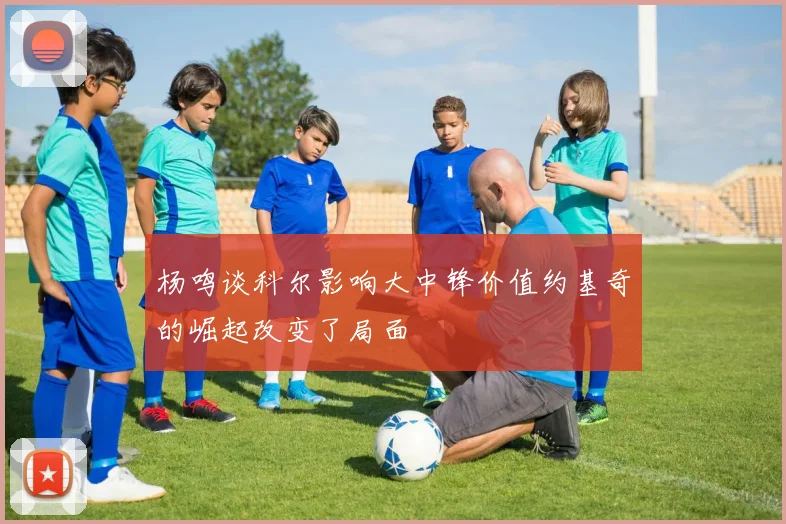 杨鸣谈科尔影响大中锋价值约基奇的崛起改变了局面