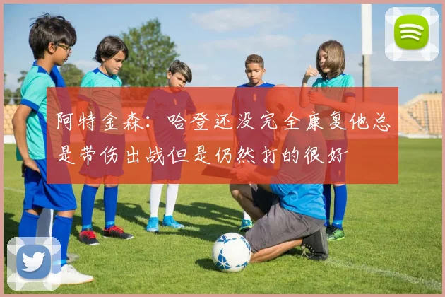 阿特金森：哈登还没完全康复他总是带伤出战但是仍然打的很好