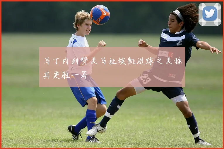 马丁内利赞美马杜埃凯进球之美称其更胜一筹