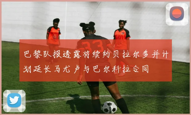 巴黎队报透露将续约贝拉尔多并计划延长马尤卢与巴尔科拉合同