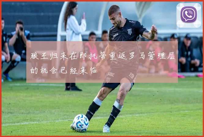 狼王归来在即托蒂重返罗马管理层的机会已经来临