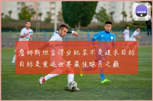 詹姆斯坦言得分纪录不是追求目标目标是重返世界最佳球员之巅