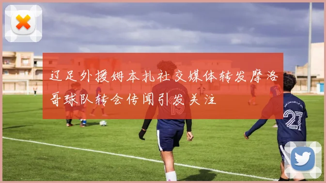 辽足外援姆本扎社交媒体转发摩洛哥球队转会传闻引发关注