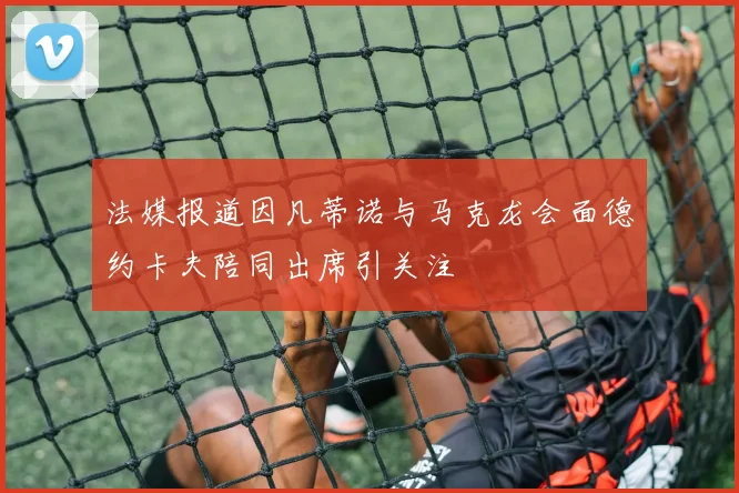 法媒报道因凡蒂诺与马克龙会面德约卡夫陪同出席引关注