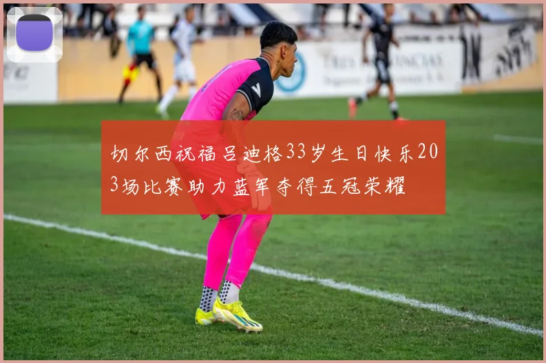 切尔西祝福吕迪格33岁生日快乐203场比赛助力蓝军夺得五冠荣耀