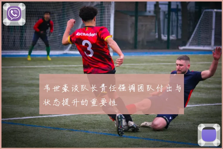 韦世豪谈队长责任强调团队付出与状态提升的重要性