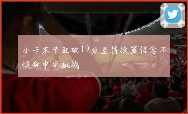 小卡末节狂砍19分坚持投篮信念不惧命中率挑战