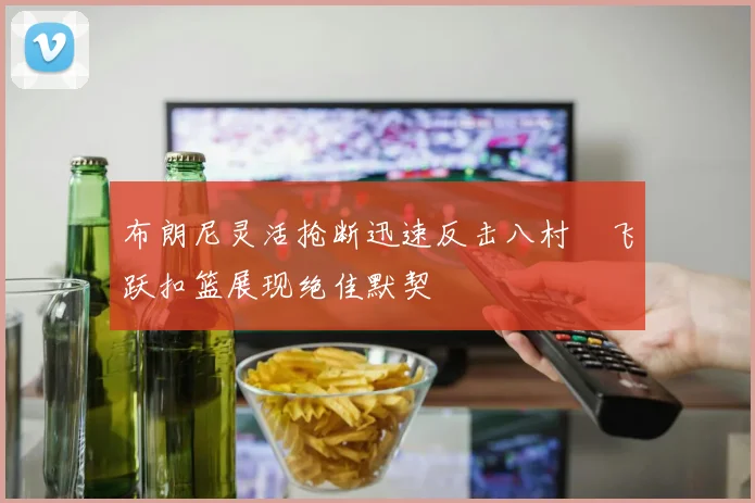 布朗尼灵活抢断迅速反击八村塁飞跃扣篮展现绝佳默契