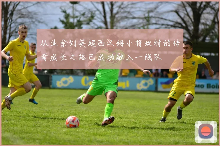 从业余到英超西汉姆小将坎特的传奇成长之路已成功融入一线队