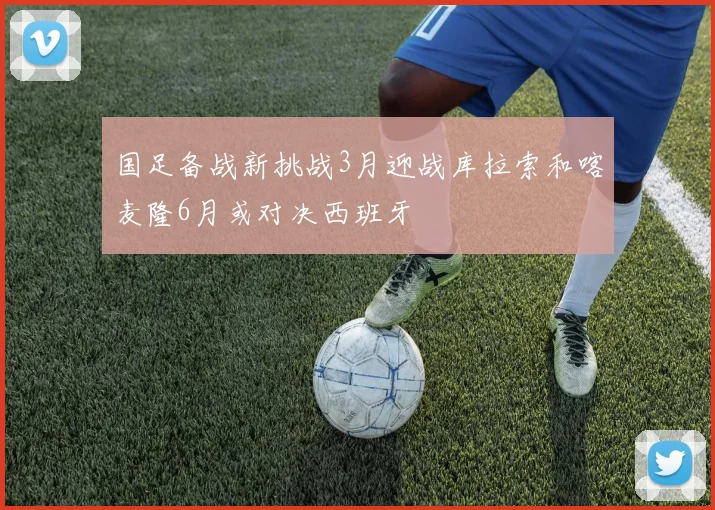 国足备战新挑战3月迎战库拉索和喀麦隆6月或对决西班牙