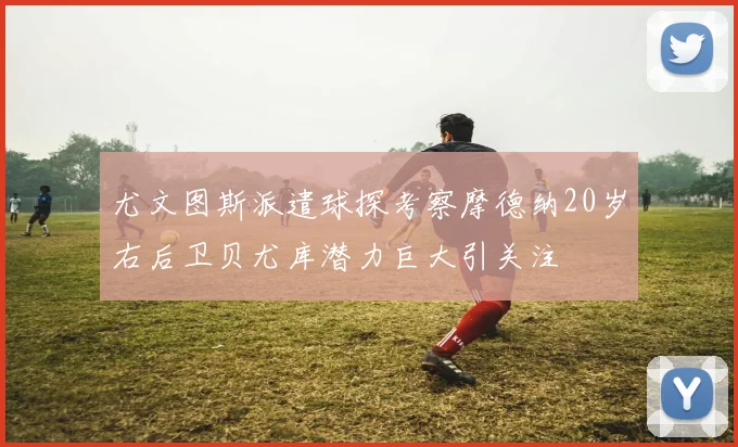 尤文图斯派遣球探考察摩德纳20岁右后卫贝尤库潜力巨大引关注