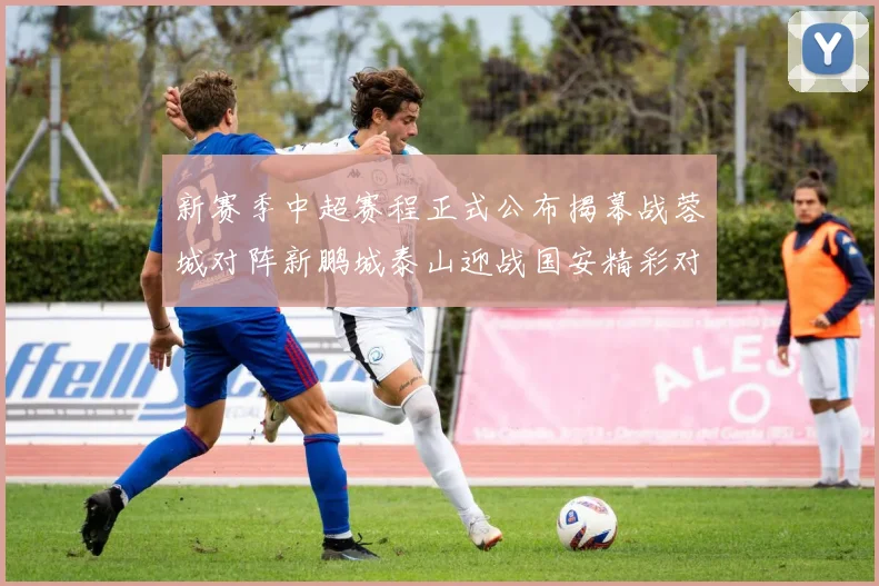 新赛季中超赛程正式公布揭幕战蓉城对阵新鹏城泰山迎战国安精彩对决即将开启