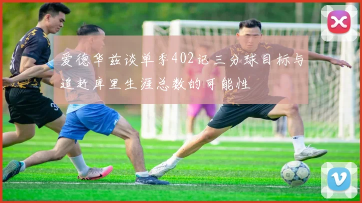 爱德华兹谈单季402记三分球目标与追赶库里生涯总数的可能性