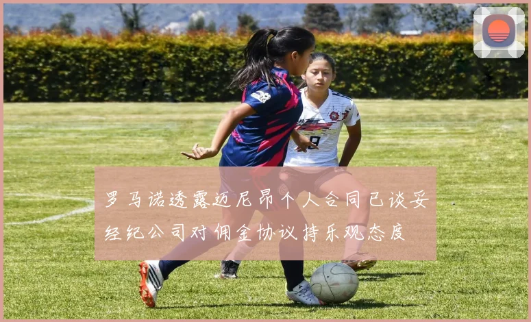 罗马诺透露迈尼昂个人合同已谈妥经纪公司对佣金协议持乐观态度