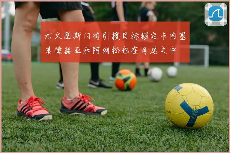 尤文图斯门将引援目标锁定卡内塞基德赫亚和阿利松也在考虑之中