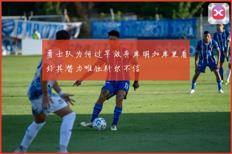 勇士队为何过早放弃库明加库里看好其潜力唯独科尔不信