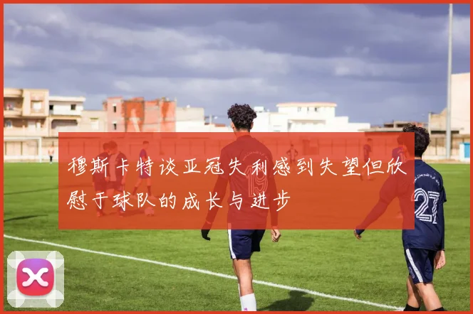 穆斯卡特谈亚冠失利感到失望但欣慰于球队的成长与进步